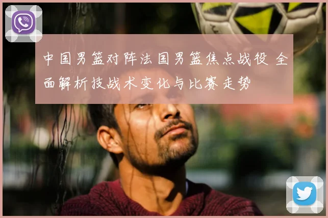 中国男篮对阵法国男篮焦点战役 全面解析技战术变化与比赛走势