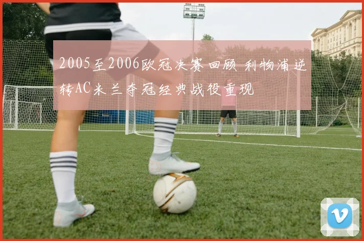 2005至2006欧冠决赛回顾 利物浦逆转AC米兰夺冠经典战役重现