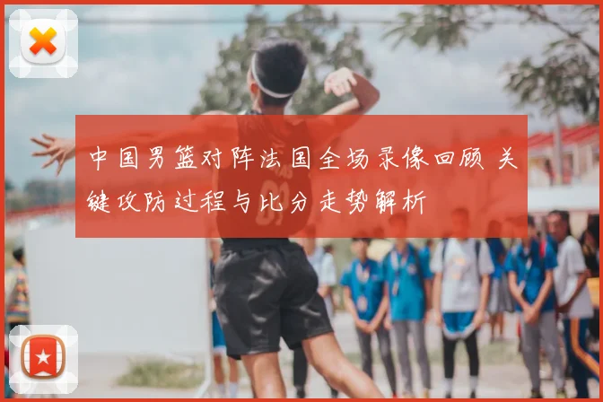 中国男篮对阵法国全场录像回顾 关键攻防过程与比分走势解析