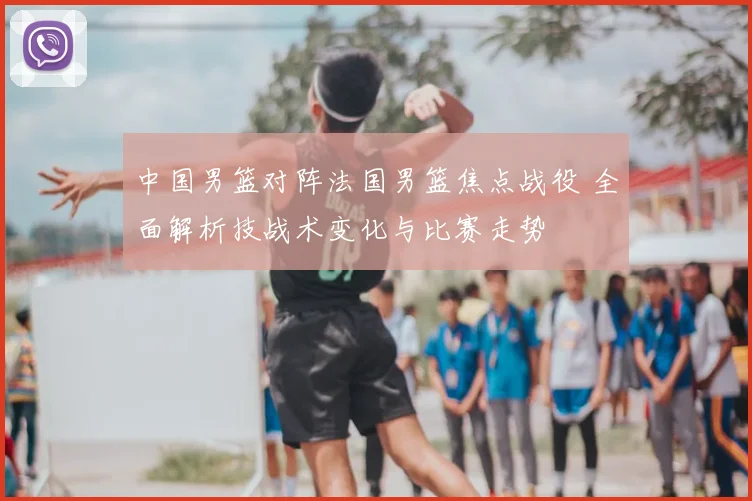 中国男篮对阵法国男篮焦点战役 全面解析技战术变化与比赛走势