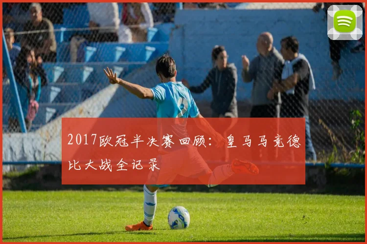 2017欧冠半决赛回顾：皇马马竞德比大战全记录