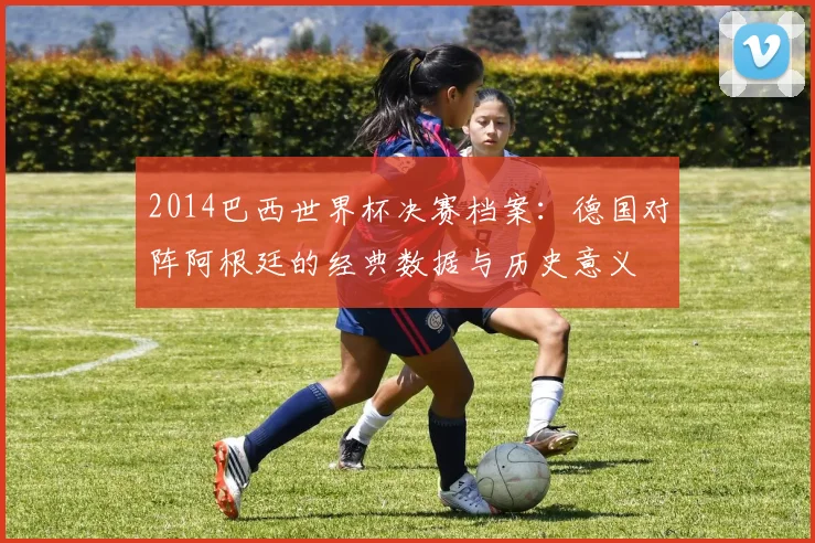 2014巴西世界杯决赛档案：德国对阵阿根廷的经典数据与历史意义
