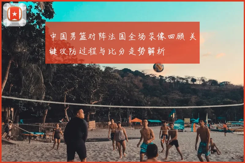 中国男篮对阵法国全场录像回顾 关键攻防过程与比分走势解析